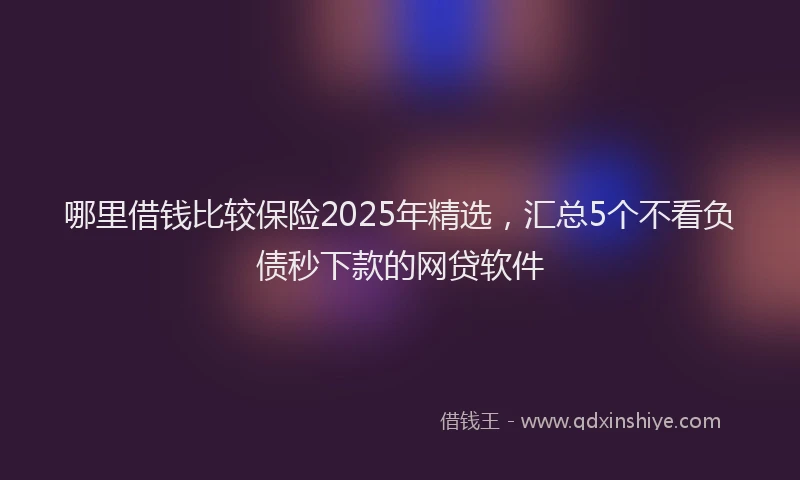 哪里借钱比较保险2025年精选，汇总5个不看负债秒下款的网贷软件