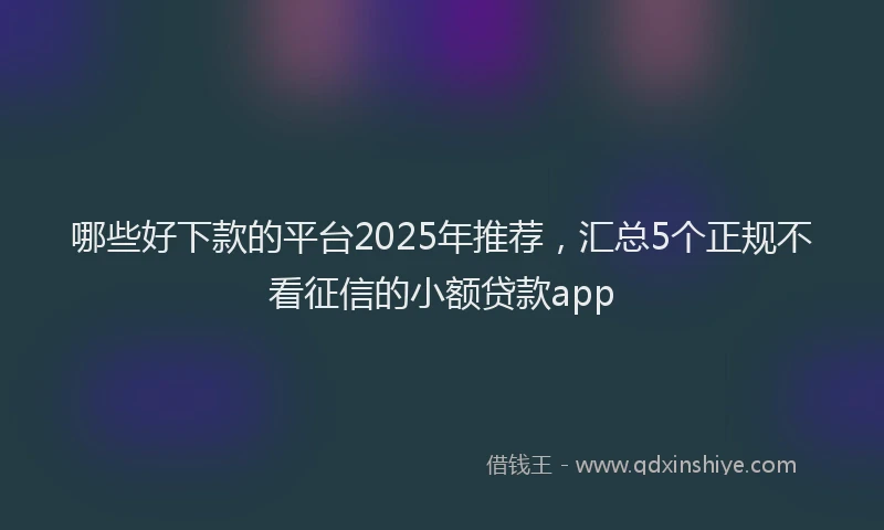 哪些好下款的平台2025年推荐，汇总5个正规不看征信的小额贷款app