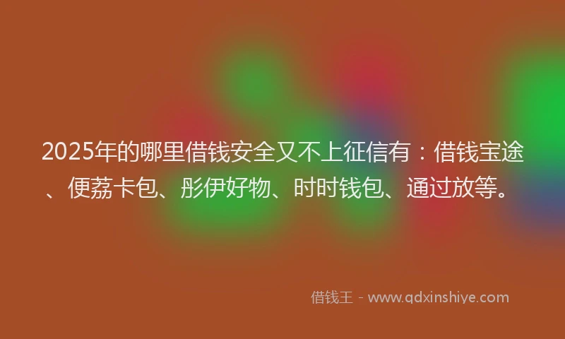 2025年的哪里借钱安全又不上征信有：借钱宝途、便荔卡包、彤伊好物、时时钱包、通过放等。