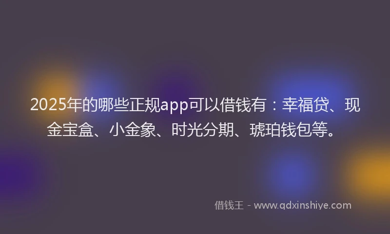 2025年的哪些正规app可以借钱有：幸福贷、现金宝盒、小金象、时光分期、琥珀钱包等。