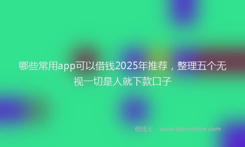 哪些常用app可以借钱2025年推荐，整理五个无视一切是人就下款口子