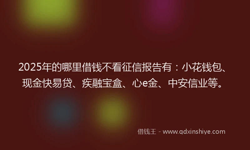 2025年的哪里借钱不看征信报告有：小花钱包、现金快易贷、疾融宝盒、心e金、中安信业等。