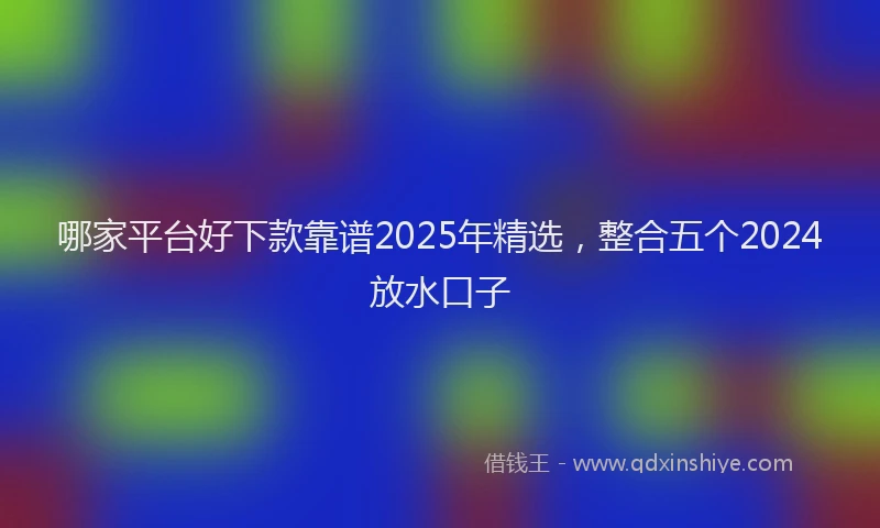 哪家平台好下款靠谱2025年精选，整合五个2024放水口子