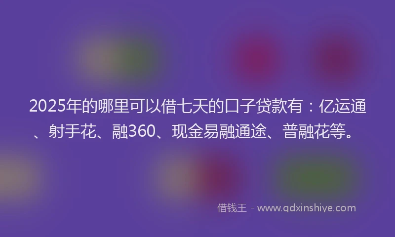 2025年的哪里可以借七天的口子贷款有：亿运通、射手花、融360、现金易融通途、普融花等。