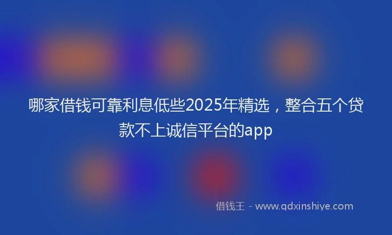 哪家借钱可靠利息低些2025年精选，整合五个贷款不上诚信平台的app