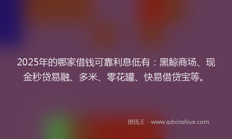 2025年的哪家借钱可靠利息低有：黑鲸商场、现金秒贷易融、多米、零花罐、快易借贷宝等。