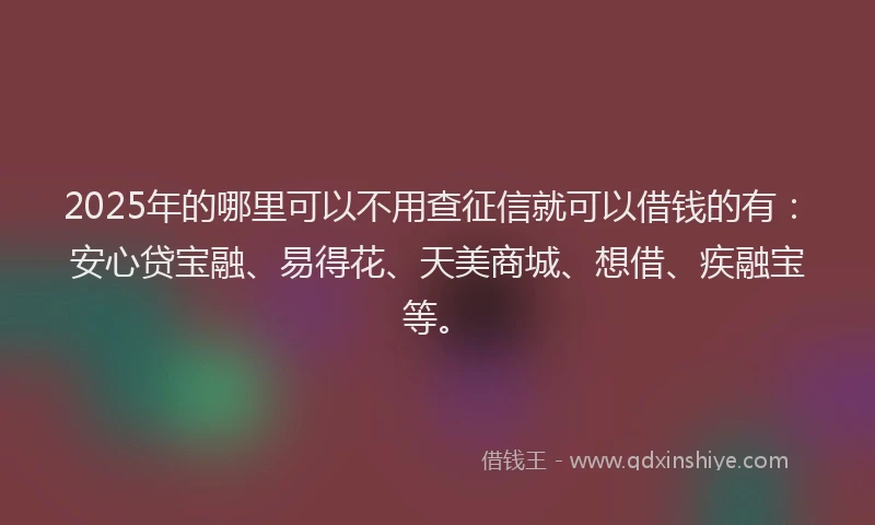 2025年的哪里可以不用查征信就可以借钱的有：安心贷宝融、易得花、天美商城、想借、疾融宝等。