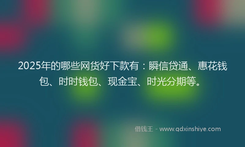 2025年的哪些网货好下款有：瞬信贷通、惠花钱包、时时钱包、现金宝、时光分期等。