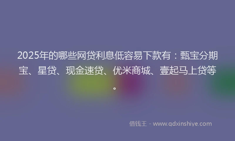 2025年的哪些网贷利息低容易下款有：甄宝分期宝、星贷、现金速贷、优米商城、壹起马上贷等。