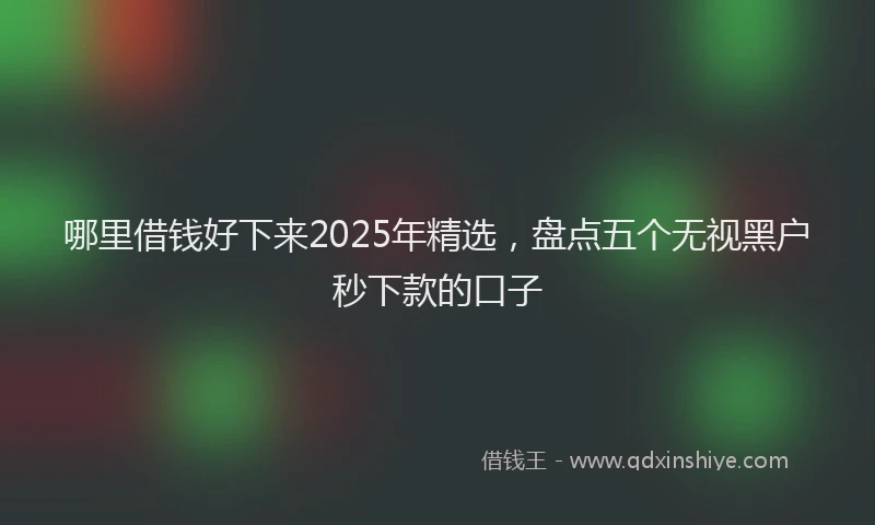 哪里借钱好下来2025年精选，盘点五个无视黑户秒下款的口子