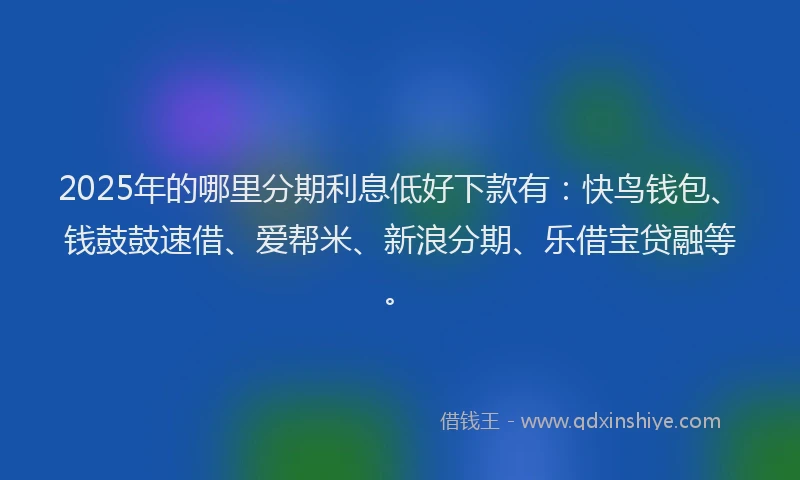 2025年的哪里分期利息低好下款有：快鸟钱包、钱鼓鼓速借、爱帮米、新浪分期、乐借宝贷融等。