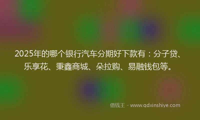 2025年的哪个银行汽车分期好下款有：分子贷、乐享花、秉鑫商城、朵拉购、易融钱包等。