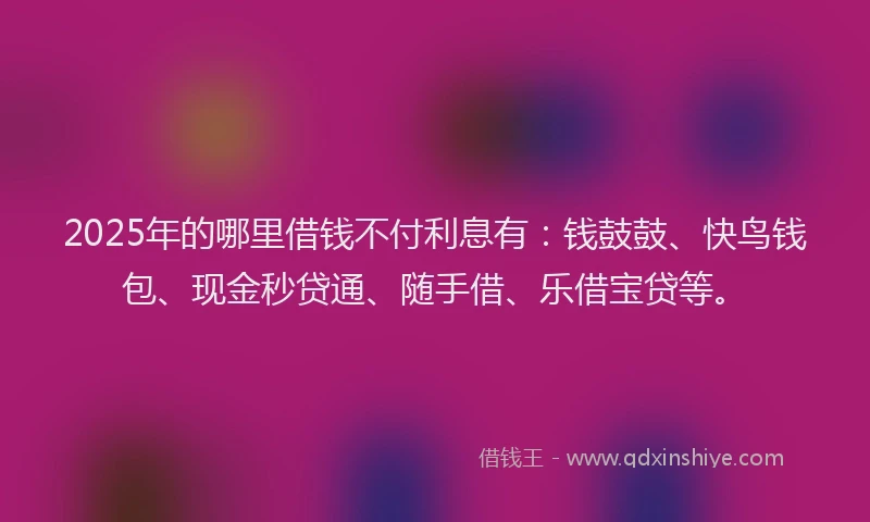 2025年的哪里借钱不付利息有：钱鼓鼓、快鸟钱包、现金秒贷通、随手借、乐借宝贷等。