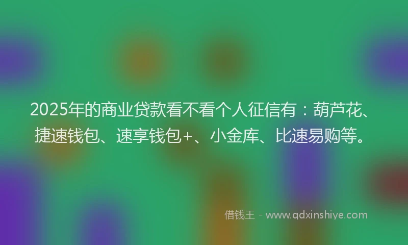 2025年的商业贷款看不看个人征信有：葫芦花、捷速钱包、速享钱包+、小金库、比速易购等。