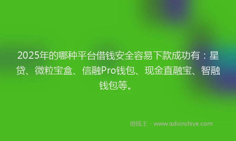 2025年的哪种平台借钱安全容易下款成功有：星贷、微粒宝盒、信融Pro钱包、现金直融宝、智融钱包等。