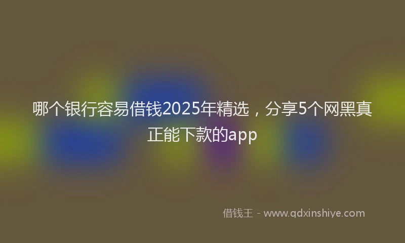 哪个银行容易借钱2025年精选，分享5个网黑真正能下款的app