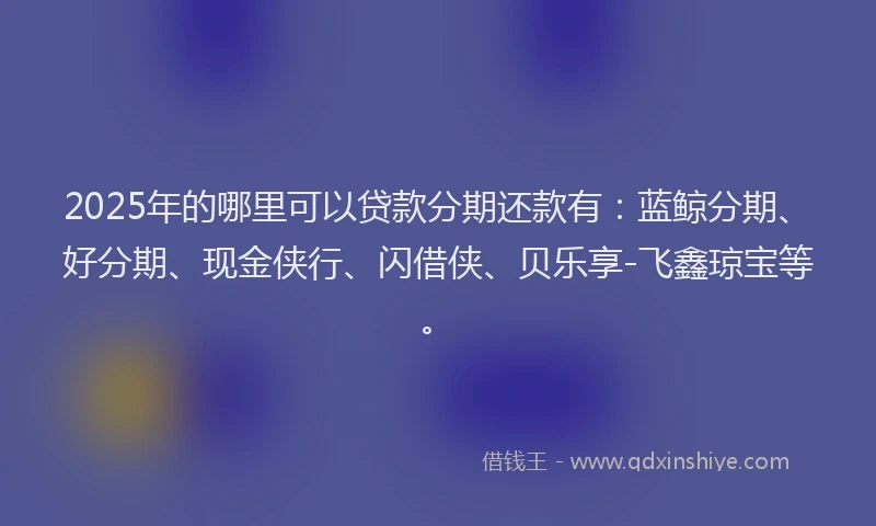 2025年的哪里可以贷款分期还款有：蓝鲸分期、好分期、现金侠行、闪借侠、贝乐享-飞鑫琼宝等。