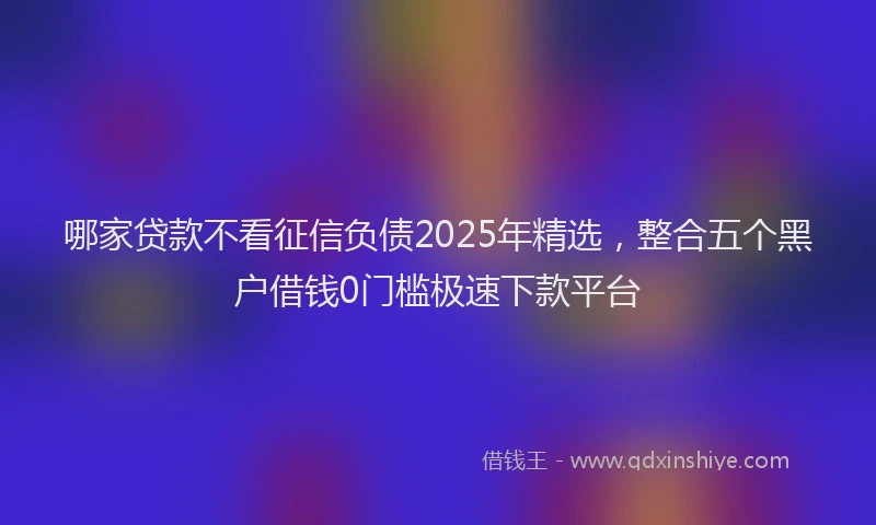 哪家贷款不看征信负债2025年精选，整合五个黑户借钱0门槛极速下款平台