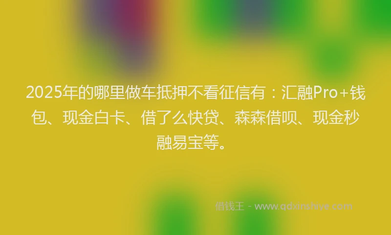 2025年的哪里做车抵押不看征信有：汇融Pro+钱包、现金白卡、借了么快贷、森森借呗、现金秒融易宝等。
