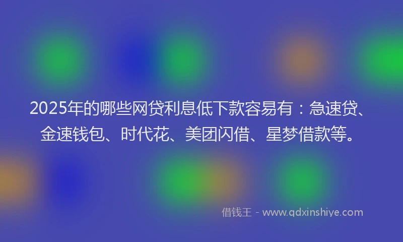 2025年的哪些网贷利息低下款容易有：急速贷、金速钱包、时代花、美团闪借、星梦借款等。