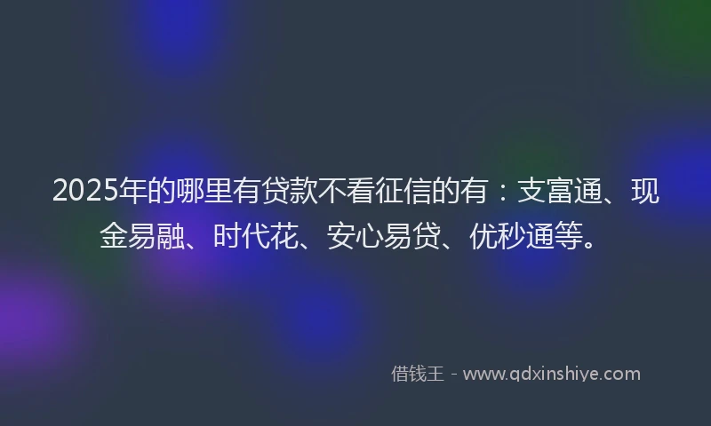 2025年的哪里有贷款不看征信的有：支富通、现金易融、时代花、安心易贷、优秒通等。