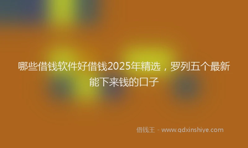 哪些借钱软件好借钱2025年精选，罗列五个最新能下来钱的口子