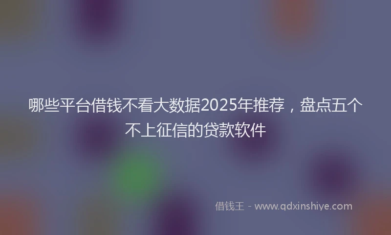 哪些平台借钱不看大数据2025年推荐，盘点五个不上征信的贷款软件