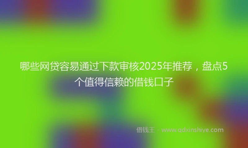 哪些网贷容易通过下款审核2025年推荐,盘点5个值得信赖的借钱口子