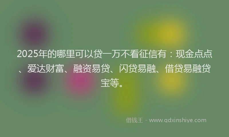 2025年的哪里可以贷一万不看征信有：现金点点、爱达财富、融资易贷、闪贷易融、借贷易融贷宝等。