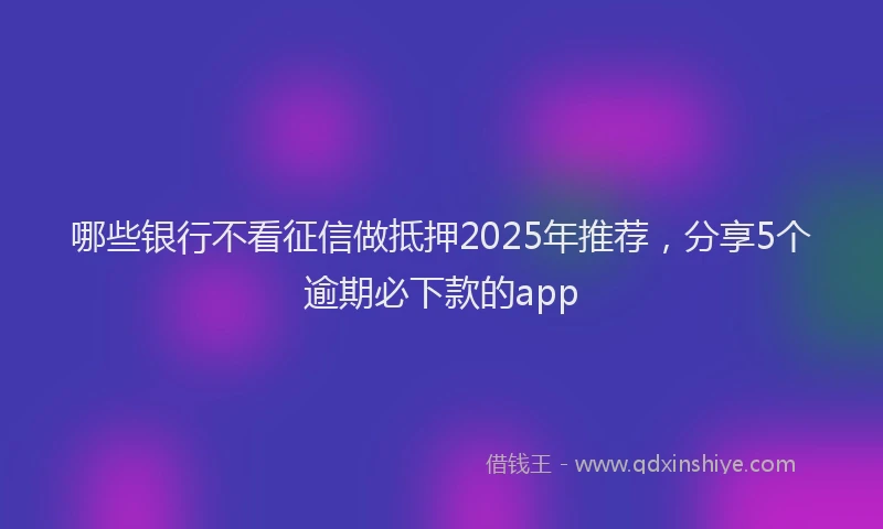 哪些银行不看征信做抵押2025年推荐，分享5个逾期必下款的app