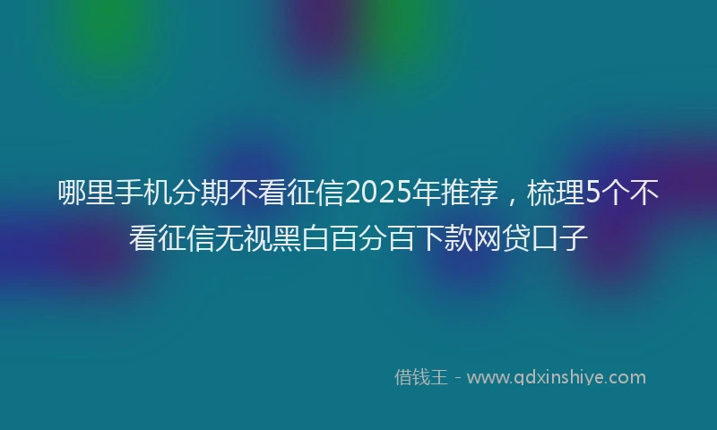 哪里手机分期不看征信2025年推荐，梳理5个不看征信无视黑白百分百下款网贷口子