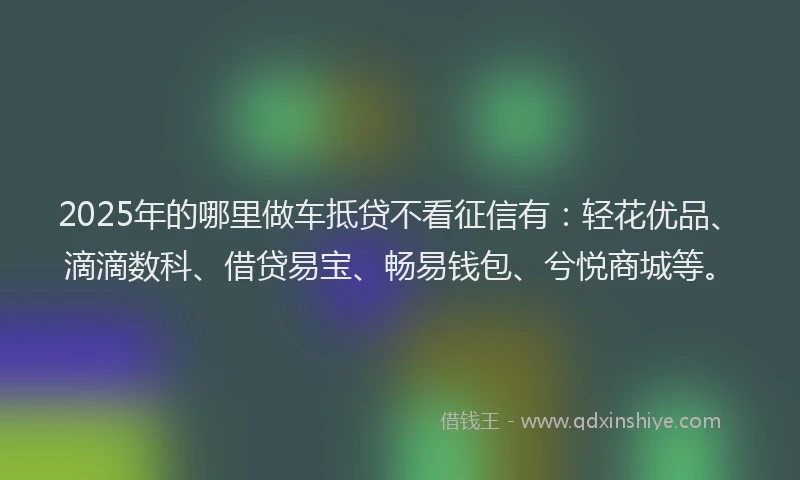 2025年的哪里做车抵贷不看征信有：轻花优品、滴滴数科、借贷易宝、畅易钱包、兮悦商城等。