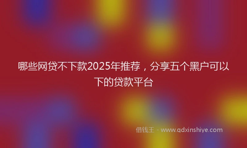 哪些网贷不下款2025年推荐，分享五个黑户可以下的贷款平台