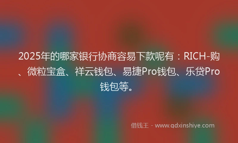 2025年的哪家银行协商容易下款呢有：RICH-购、微粒宝盒、祥云钱包、易捷Pro钱包、乐贷Pro钱包等。