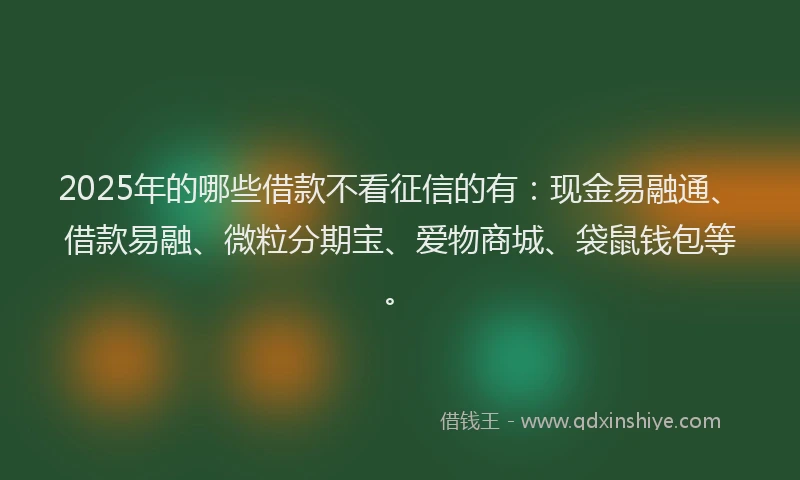 2025年的哪些借款不看征信的有：现金易融通、借款易融、微粒分期宝、爱物商城、袋鼠钱包等。