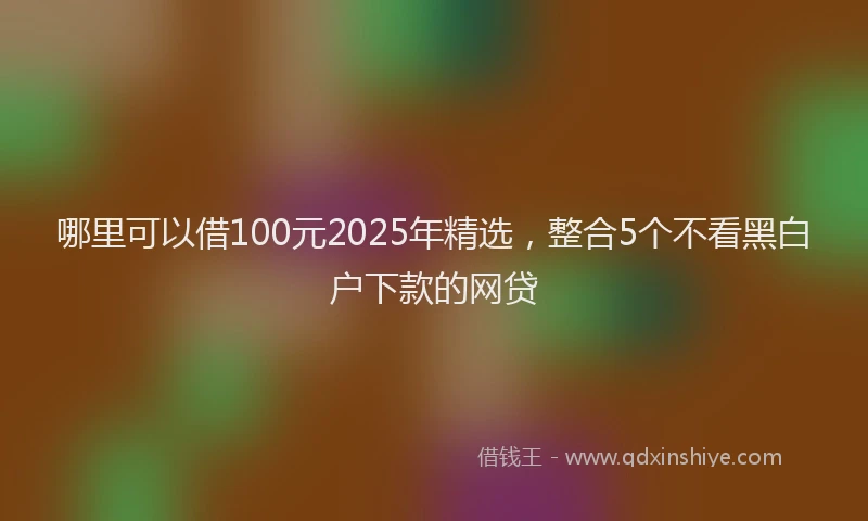 哪里可以借100元2025年精选，整合5个不看黑白户下款的网贷