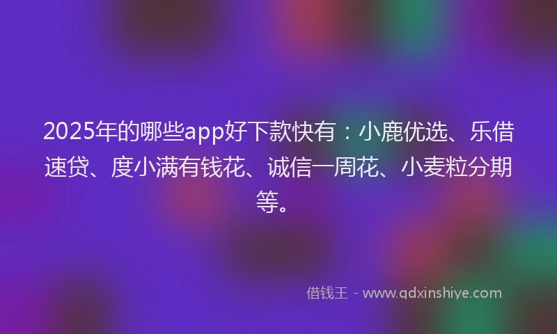 2025年的哪些app好下款快有：小鹿优选、乐借速贷、度小满有钱花、诚信一周花、小麦粒分期等。