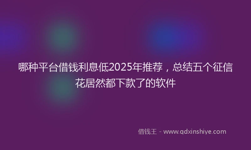哪种平台借钱利息低2025年推荐，总结五个征信花居然都下款了的软件