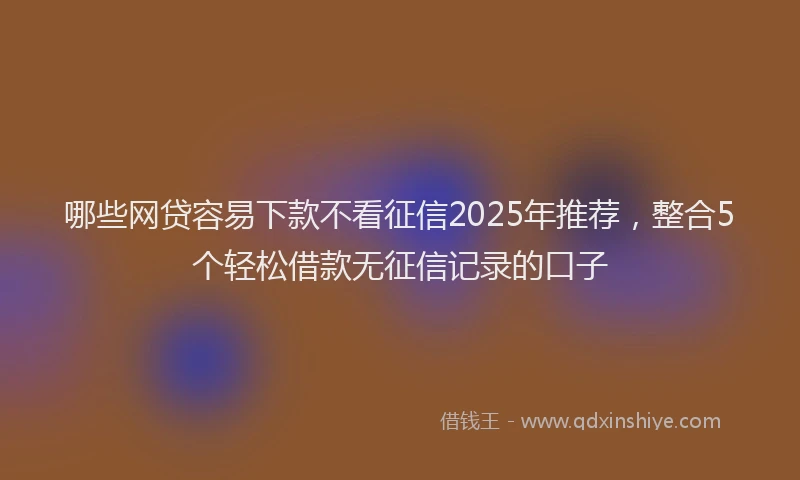 哪些网贷容易下款不看征信2025年推荐，整合5个轻松借款无征信记录的口子