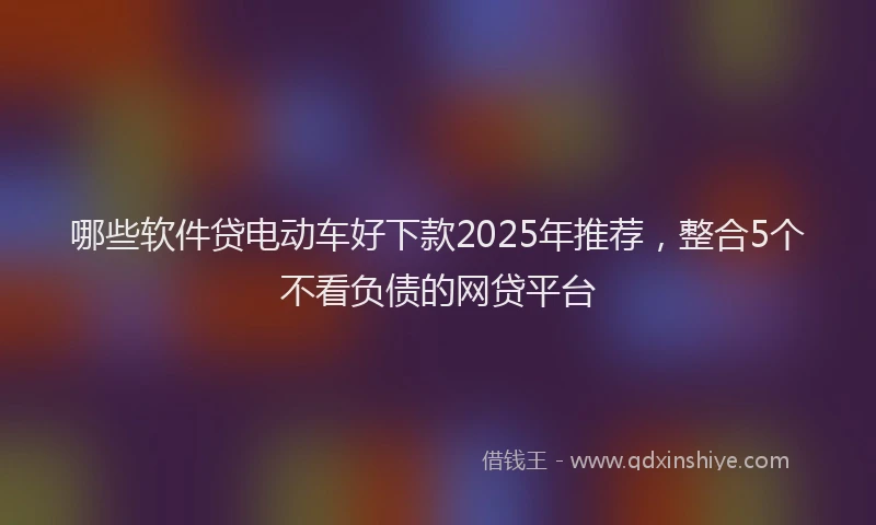 哪些软件贷电动车好下款2025年推荐，整合5个不看负债的网贷平台