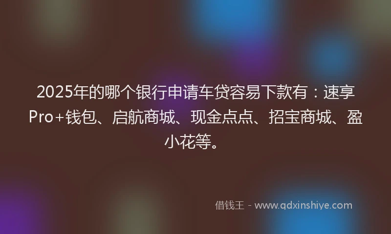 2025年的哪个银行申请车贷容易下款有：速享Pro+钱包、启航商城、现金点点、招宝商城、盈小花等。