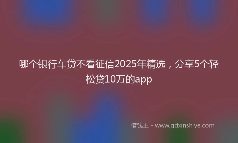 哪个银行车贷不看征信2025年精选，分享5个轻松贷10万的app
