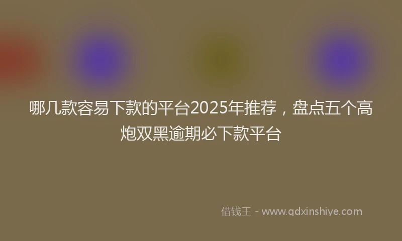 哪几款容易下款的平台2025年推荐，盘点五个高炮双黑逾期必下款平台