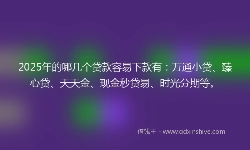 2025年的哪几个贷款容易下款有：万通小贷、臻心贷、天天金、现金秒贷易、时光分期等。
