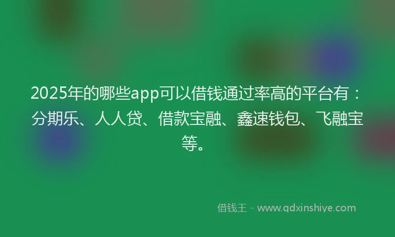 2025年的哪些app可以借钱通过率高的平台有：分期乐、人人贷、借款宝融、鑫速钱包、飞融宝等。