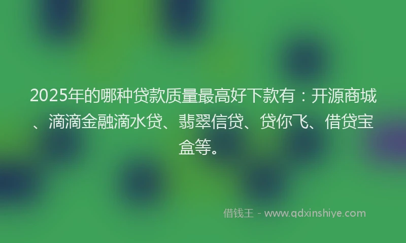 2025年的哪种贷款质量最高好下款有：开源商城、滴滴金融滴水贷、翡翠信贷、贷你飞、借贷宝盒等。