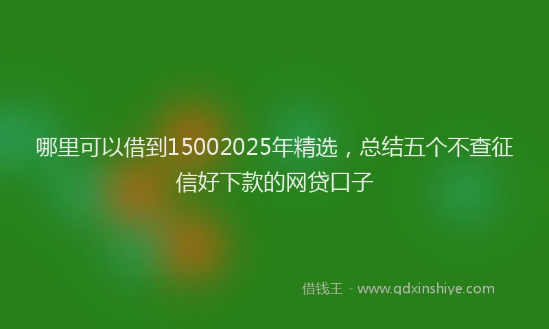 哪里可以借到15002025年精选，总结五个不查征信好下款的网贷口子