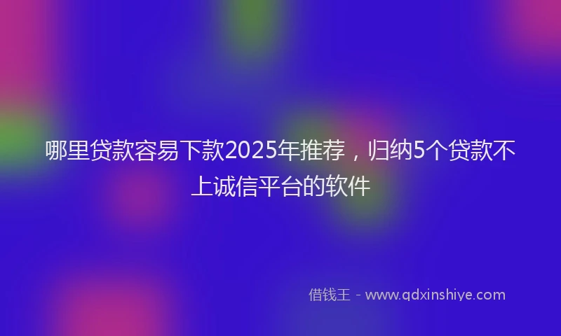 哪里贷款容易下款2025年推荐，归纳5个贷款不上诚信平台的软件