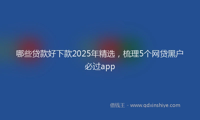 哪些贷款好下款2025年精选，梳理5个网贷黑户必过app