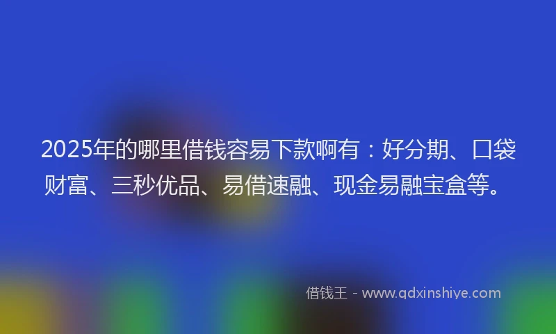 2025年的哪里借钱容易下款啊有：好分期、口袋财富、三秒优品、易借速融、现金易融宝盒等。